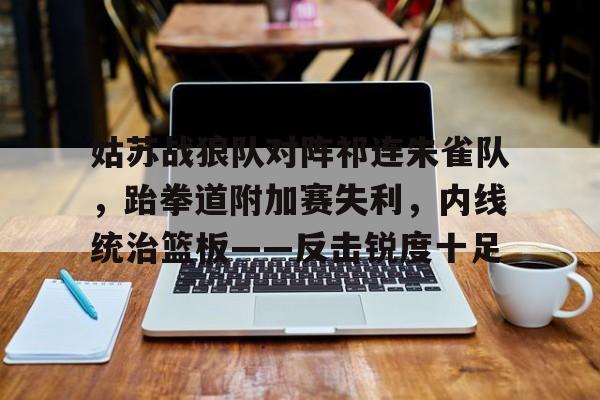 乐动官网 - 姑苏战狼队对阵祁连朱雀队，跆拳道附加赛失利，内线统治篮板——反击锐度十足